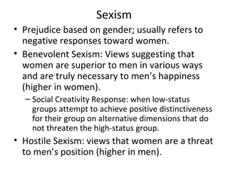 Sexism Prejudice based on gender; usually refers to negative responses toward women. Benevolent Sexism: Views suggesting that women are superior to men in various ways and are truly necessary to men’s happiness (higher in women). Social Creativity Response: when low-status groups attempt to achieve positive distinctiveness for their group on alternative dimensions that do not threaten the high-status group. Hostile Sexism: views that women are a threat to men’s position (higher in men). 
