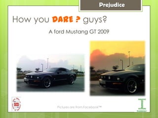 Prejudice

How you DARE ? guys?
       A ford Mustang GT 2009




          Pictures are from Facebook™
 