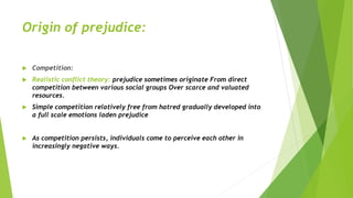Origin of prejudice:
 Competition:
 Realistic conflict theory: prejudice sometimes originate From direct
competition between various social groups Over scarce and valuated
resources.
 Simple competition relatively free from hatred gradually developed into
a full scale emotions laden prejudice
 As competition persists, individuals come to perceive each other in
increasingly negative ways.
 