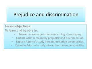 Prejudice and discrimination
Lesson objectives:
To learn and be able to:
• Answer an exam question concerning stereotyping
• Outline what is meant by prejudice and discrimination
• Explain Adorno’s study into authoritarian personalities
• Evaluate Adorno’s study into authoritarian personalities
 