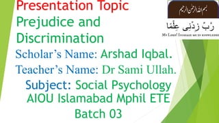 Presentation Topic
Prejudice and
Discrimination
Scholar’s Name: Arshad Iqbal.
Teacher’s Name: Dr Sami Ullah.
Subject: Social Psychology
AIOU Islamabad Mphil ETE
Batch 03
 