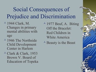 Social Consequences of
Prejudice and Discrimination
1944 Clark, M.
Changes in primary
mental abilities with
age
1946 The Northside
Child Development
Center in Harlem
Clark & Clark, 1953
Brown V. Board of
Education of Topeka
1977 Beuf, A. Biting
Off the Bracelet:
Red Children in
White America
Beauty is the Beast
 