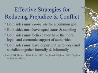 Effective Strategies for
Reducing Prejudice & Conflict
Both sides must cooperate for a common goal
Both sides must have equal status & standing
Both sides must believe they have the moral,
legal, and economic support of authorities
Both sides must have opportunities to work and
socialize together formally & informally
(Amir, 1994; Brewer, 1986; Kohn, 1992; Stephan & Brigham, 1985; Stephan
& Stephan, 1992)
 