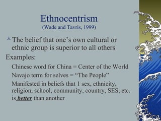 Ethnocentrism
(Wade and Tavris, 1999)
The belief that one’s own cultural or
ethnic group is superior to all others
Examples:
Chinese word for China = Center of the World
Navajo term for selves = “The People”
Manifested in beliefs that 1 sex, ethnicity,
religion, school, community, country, SES, etc.
is better than another
 