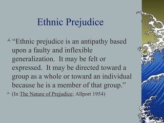 Ethnic Prejudice
“Ethnic prejudice is an antipathy based
upon a faulty and inflexible
generalization. It may be felt or
expressed. It may be directed toward a
group as a whole or toward an individual
because he is a member of that group.”
 (In The Nature of Prejudice; Allport 1954)
 