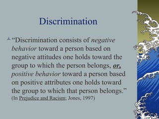 Discrimination
“Discrimination consists of negative
behavior toward a person based on
negative attitudes one holds toward the
group to which the person belongs, or,
positive behavior toward a person based
on positive attributes one holds toward
the group to which that person belongs.”
(In Prejudice and Racism; Jones, 1997)
 