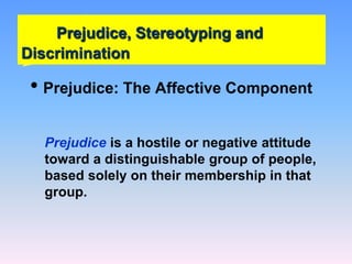 Prejudice, Stereotyping and
Discrimination
• Prejudice: The Affective Component
Prejudice is a hostile or negative attitude
toward a distinguishable group of people,
based solely on their membership in that
group.
 