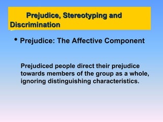 Prejudice, Stereotyping and
Discrimination
• Prejudice: The Affective Component
Prejudiced people direct their prejudice
towards members of the group as a whole,
ignoring distinguishing characteristics.
 