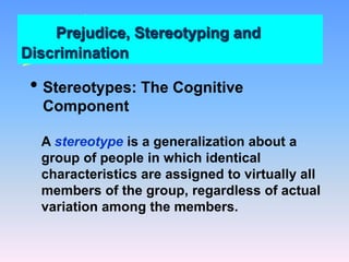 Prejudice, Stereotyping and
Discrimination
• Stereotypes: The Cognitive
Component
A stereotype is a generalization about a
group of people in which identical
characteristics are assigned to virtually all
members of the group, regardless of actual
variation among the members.
 