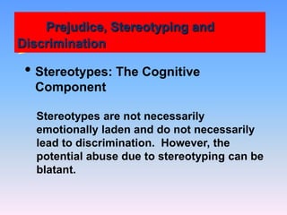 Prejudice, Stereotyping and
Discrimination
• Stereotypes: The Cognitive
Component
Stereotypes are not necessarily
emotionally laden and do not necessarily
lead to discrimination. However, the
potential abuse due to stereotyping can be
blatant.
 