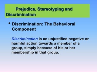Prejudice, Stereotyping and
Discrimination
• Discrimination: The Behavioral
Component
Discrimination is an unjustified negative or
harmful action towards a member of a
group, simply because of his or her
membership in that group.
 