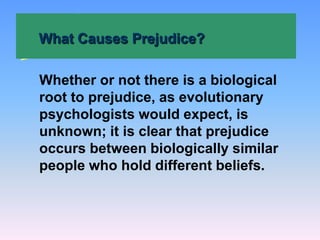 What Causes Prejudice?
Whether or not there is a biological
root to prejudice, as evolutionary
psychologists would expect, is
unknown; it is clear that prejudice
occurs between biologically similar
people who hold different beliefs.
 