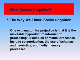 What Causes Prejudice?
• The Way We Think: Social Cognition
One explanation for prejudice is that it is the
inevitable byproduct of information
processing. Examples of mental processes
include categorization, the use of schemas
and heuristics, and faulty memory
processes.
 