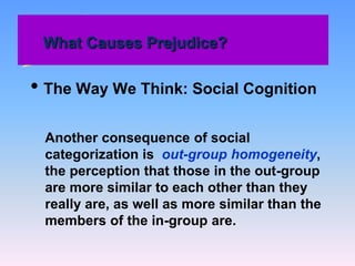 What Causes Prejudice?
• The Way We Think: Social Cognition
Another consequence of social
categorization is out-group homogeneity,
the perception that those in the out-group
are more similar to each other than they
really are, as well as more similar than the
members of the in-group are.
 