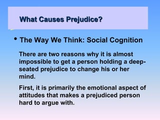 What Causes Prejudice?
• The Way We Think: Social Cognition
There are two reasons why it is almost
impossible to get a person holding a deep-
seated prejudice to change his or her
mind.
First, it is primarily the emotional aspect of
attitudes that makes a prejudiced person
hard to argue with.
 