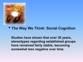 • The Way We Think: Social Cognition
Studies have shown that over 30 years,
stereotypes regarding established groups
have remained fairly stable, becoming
somewhat less negative over time.
 