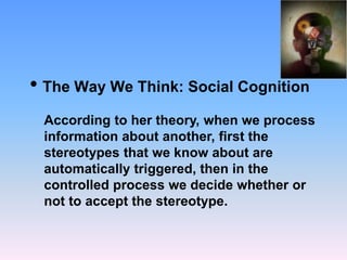• The Way We Think: Social Cognition
According to her theory, when we process
information about another, first the
stereotypes that we know about are
automatically triggered, then in the
controlled process we decide whether or
not to accept the stereotype.
 