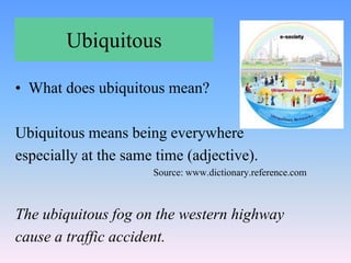 Ubiquitous
• What does ubiquitous mean?
Ubiquitous means being everywhere
especially at the same time (adjective).
Source: www.dictionary.reference.com
The ubiquitous fog on the western highway
cause a traffic accident.
 
