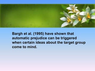 What Causes Prejudice?
• The Way We Think: Social Cognition
Bargh et al. (1995) have shown that
automatic prejudice can be triggered
when certain ideas about the target group
come to mind.
 
