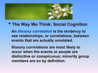 What Causes Prejudice?
• The Way We Think: Social Cognition
An illusory correlation is the tendency to
see relationships, or correlations, between
events that are actually unrelated.
Illusory correlations are most likely to
occur when the events or people are
distinctive or conspicuous; minority group
members are so by definition.
 
