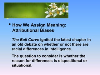 What Causes Prejudice?
• How We Assign Meaning:
Attributional Biases
The Bell Curve ignited the latest chapter in
an old debate on whether or not there are
racial differences in intelligence.
The question to consider is whether the
reason for differences is dispositional or
situational.
 