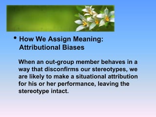 What Causes Prejudice?
• How We Assign Meaning:
Attributional Biases
When an out-group member behaves in a
way that disconfirms our stereotypes, we
are likely to make a situational attribution
for his or her performance, leaving the
stereotype intact.
 