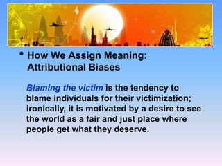 What Causes Prejudice?
• How We Assign Meaning:
Attributional Biases
Blaming the victim is the tendency to
blame individuals for their victimization;
ironically, it is motivated by a desire to see
the world as a fair and just place where
people get what they deserve.
 