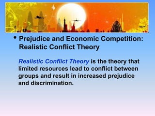 What Causes Prejudice?
• Prejudice and Economic Competition:
Realistic Conflict Theory
Realistic Conflict Theory is the theory that
limited resources lead to conflict between
groups and result in increased prejudice
and discrimination.
 