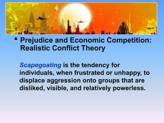 What Causes Prejudice?
• Prejudice and Economic Competition:
Realistic Conflict Theory
Scapegoating is the tendency for
individuals, when frustrated or unhappy, to
displace aggression onto groups that are
disliked, visible, and relatively powerless.
 