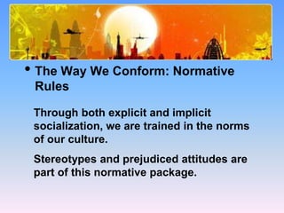 What Causes Prejudice?
• The Way We Conform: Normative
Rules
Through both explicit and implicit
socialization, we are trained in the norms
of our culture.
Stereotypes and prejudiced attitudes are
part of this normative package.
 