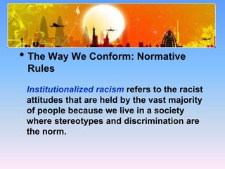 What Causes Prejudice?
• The Way We Conform: Normative
Rules
Institutionalized racism refers to the racist
attitudes that are held by the vast majority
of people because we live in a society
where stereotypes and discrimination are
the norm.
 