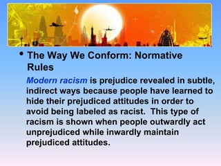 What Causes Prejudice?
• The Way We Conform: Normative
Rules
Modern racism is prejudice revealed in subtle,
indirect ways because people have learned to
hide their prejudiced attitudes in order to
avoid being labeled as racist. This type of
racism is shown when people outwardly act
unprejudiced while inwardly maintain
prejudiced attitudes.
 