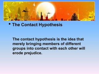 How Can Prejudice Be Reduced?
• The Contact Hypothesis
The contact hypothesis is the idea that
merely bringing members of different
groups into contact with each other will
erode prejudice.
 
