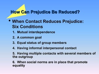 How Can Prejudice Be Reduced?
• When Contact Reduces Prejudice:
Six Conditions
1. Mutual interdependence
2. A common goal
3. Equal status of group members
4. Having informal interpersonal contact
5. Having multiple contacts with several members of
the outgroup
6. When social norms are in place that promote
equality
 