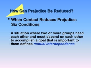 How Can Prejudice Be Reduced?
• When Contact Reduces Prejudice:
Six Conditions
A situation where two or more groups need
each other and must depend on each other
to accomplish a goal that is important to
them defines mutual interdependence.
 