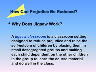How Can Prejudice Be Reduced?
• Why Does Jigsaw Work?
A jigsaw classroom is a classroom setting
designed to reduce prejudice and raise the
self-esteem of children by placing them in
small desegregated groups and making
each child dependent on the other children
in the group to learn the course material
and do well in the class.
 