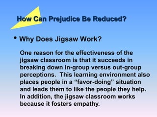 How Can Prejudice Be Reduced?
• Why Does Jigsaw Work?
One reason for the effectiveness of the
jigsaw classroom is that it succeeds in
breaking down in-group versus out-group
perceptions. This learning environment also
places people in a “favor-doing” situation
and leads them to like the people they help.
In addition, the jigsaw classroom works
because it fosters empathy.
 