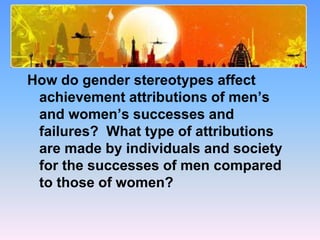 Study Questions
How do gender stereotypes affect
achievement attributions of men’s
and women’s successes and
failures? What type of attributions
are made by individuals and society
for the successes of men compared
to those of women?
 