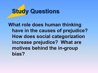 Study Questions
What role does human thinking
have in the causes of prejudice?
How does social categorization
increase prejudice? What are
motives behind the in-group
bias?
 