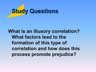 Study Questions
What is an illusory correlation?
What factors lead to the
formation of this type of
correlation and how does this
process promote prejudice?
 