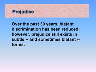 Prejudice
Over the past 30 years, blatant
discrimination has been reduced;
however, prejudice still exists in
subtle -- and sometimes blatant --
forms.
 
