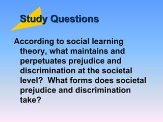 Study Questions
According to social learning
theory, what maintains and
perpetuates prejudice and
discrimination at the societal
level? What forms does societal
prejudice and discrimination
take?
 