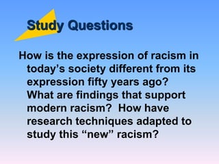 Study Questions
How is the expression of racism in
today’s society different from its
expression fifty years ago?
What are findings that support
modern racism? How have
research techniques adapted to
study this “new” racism?
 