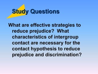 Study Questions
What are effective strategies to
reduce prejudice? What
characteristics of intergroup
contact are necessary for the
contact hypothesis to reduce
prejudice and discrimination?
 