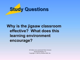All slides were constructed from Aronson
Social Psychology, 5/e
Copyright © 2005 by Prentice-Hall, Inc.
Study Questions
Why is the jigsaw classroom
effective? What does this
learning environment
encourage?
 