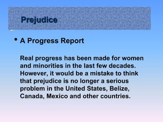 Prejudice
• A Progress Report
Real progress has been made for women
and minorities in the last few decades.
However, it would be a mistake to think
that prejudice is no longer a serious
problem in the United States, Belize,
Canada, Mexico and other countries.
 