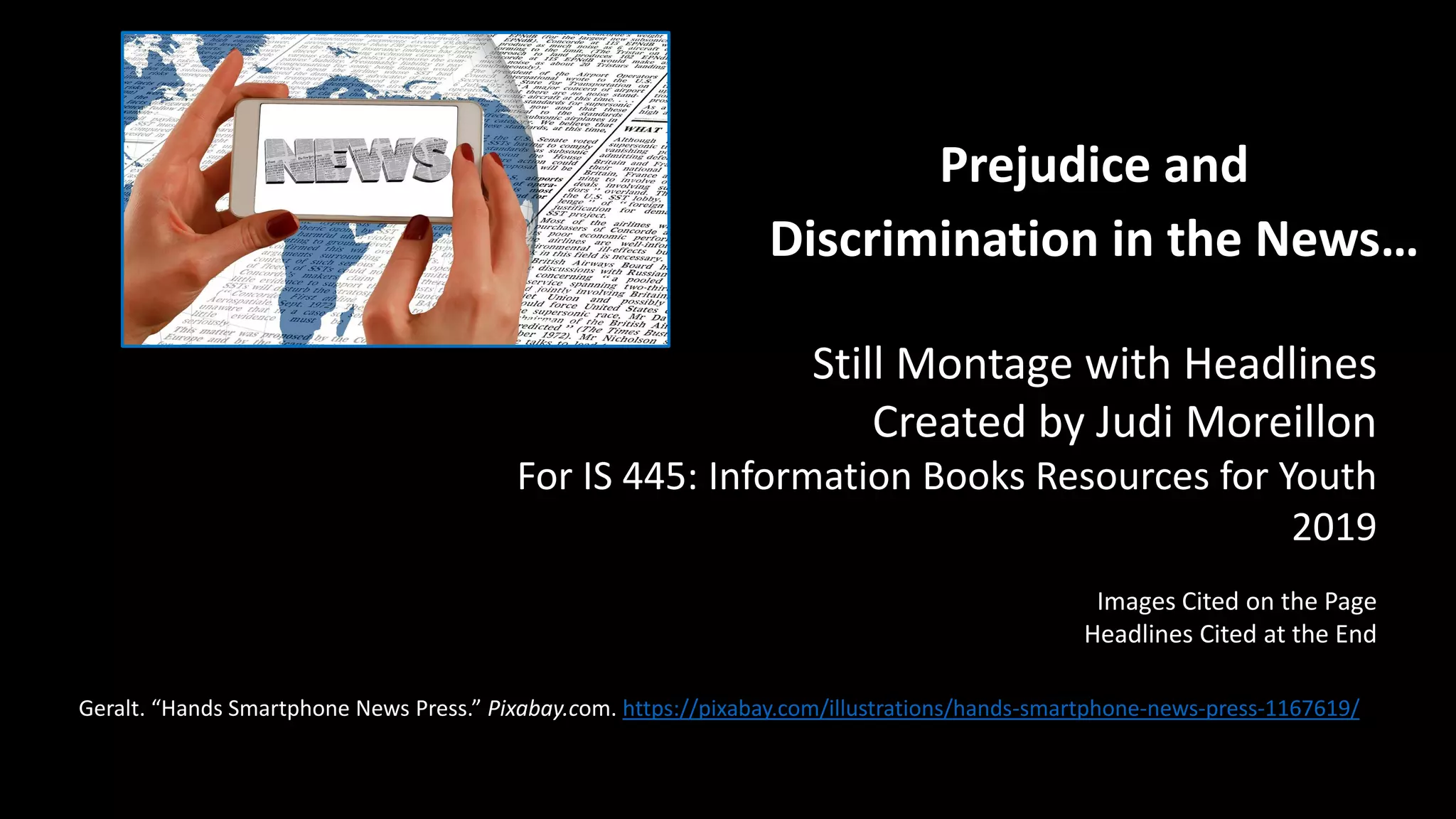 Prejudice and
Discrimination in the News…
Geralt. “Hands Smartphone News Press.” Pixabay.com. https://pixabay.com/illustrations/hands-smartphone-news-press-1167619/
Still Montage with Headlines
Created by Judi Moreillon
For IS 445: Information Books Resources for Youth
2019
Images Cited on the Page
Headlines Cited at the End
 