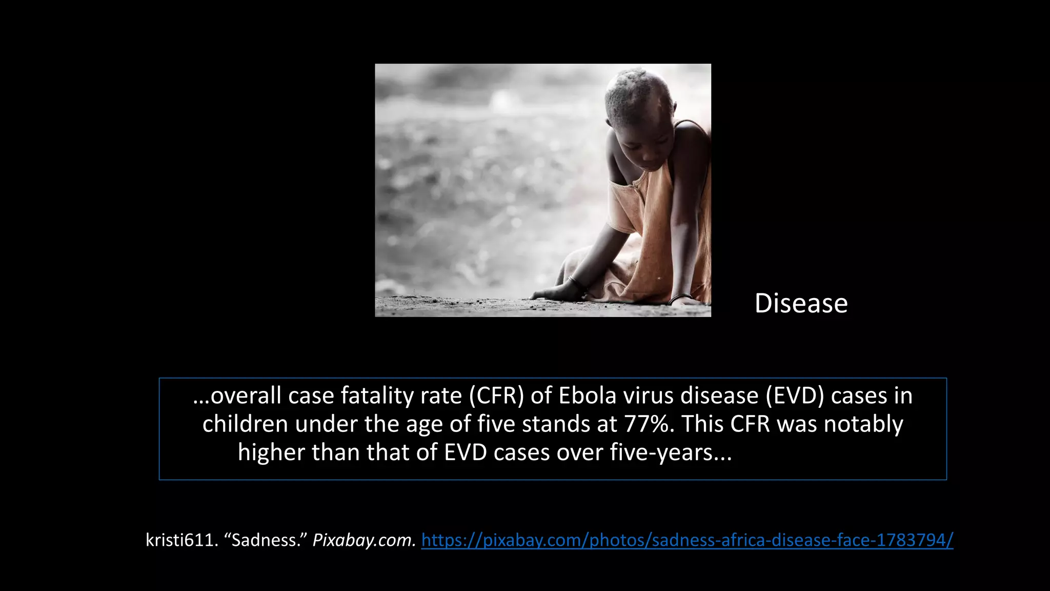 …overall case fatality rate (CFR) of Ebola virus disease (EVD) cases in
children under the age of five stands at 77%. This CFR was notably
higher than that of EVD cases over five-years...f age at 57%.
Disease
kristi611. “Sadness.” Pixabay.com. https://pixabay.com/photos/sadness-africa-disease-face-1783794/
 