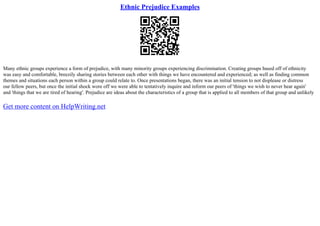 Ethnic Prejudice Examples
Many ethnic groups experience a form of prejudice, with many minority groups experiencing discrimination. Creating groups based off of ethnicity
was easy and comfortable, breezily sharing stories between each other with things we have encountered and experienced; as well as finding common
themes and situations each person within a group could relate to. Once presentations began, there was an initial tension to not displease or distress
our fellow peers, but once the initial shock wore off we were able to tentatively inquire and inform our peers of 'things we wish to never hear again'
and 'things that we are tired of hearing'. Prejudice are ideas about the characteristics of a group that is applied to all members of that group and unlikely
Get more content on HelpWriting.net
 