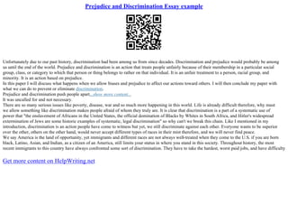 Prejudice and Discrimination Essay example
Unfortunately due to our past history, discrimination had been among us from since decades. Discrimination and prejudice would probably be among
us until the end of the world. Prejudice and discrimination is an action that treats people unfairly because of their membership in a particular social
group, class, or category to which that person or thing belongs to rather on that individual. It is an unfair treatment to a person, racial group, and
minority. It is an action based on prejudice.
In this paper I will discuss what happens when we allow biases and prejudice to affect our actions toward others. I will then conclude my paper with
what we can do to prevent or eliminate discrimination.
Prejudice and discrimination push people apart...show more content...
It was uncalled for and not necessary.
There are so many serious issues like poverty, disease, war and so much more happening in this world. Life is already difficult therefore, why must
we allow something like discrimination makes people afraid of whom they truly are. It is clear that discrimination is a part of a systematic use of
power that "the enslavement of Africans in the United States, the official domination of Blacks by Whites in South Africa, and Hitler's widespread
extermination of Jews are some historic examples of systematic, legal discrimination" so why can't we break this chain. Like I mentioned in my
introduction, discrimination is an action people have come to witness but yet, we still discriminate against each other. Everyone wants to be superior
over the other, others on the other hand, would never accept different types of races in their mist therefore, and we will never find peace.
We say America is the land of opportunity, yet immigrants and different races are not always well
–treated when they come to the U.S. if you are born
black, Latino, Asian, and Indian, as a citizen of an America, still limits your status in where you stand in this society. Throughout history, the most
recent immigrants to this country have always confronted some sort of discrimination. They have to take the hardest, worst paid jobs, and have difficulty
Get more content on HelpWriting.net
 